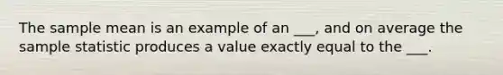 The sample mean is an example of an ___, and on average the sample statistic produces a value exactly equal to the ___.