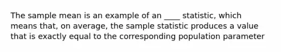 The sample mean is an example of an ____ statistic, which means that, on average, the sample statistic produces a value that is exactly equal to the corresponding population parameter