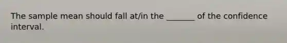 The sample mean should fall at/in the _______ of the confidence interval.