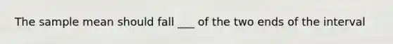 The sample mean should fall ___ of the two ends of the interval