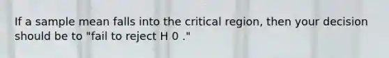 If a sample mean falls into the critical region, then your decision should be to "fail to reject H 0 ."