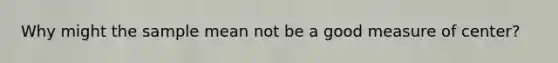 Why might the sample mean not be a good measure of center?