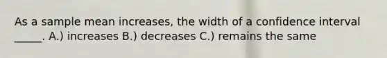 As a sample mean increases, the width of a confidence interval _____. A.) increases B.) decreases C.) remains the same