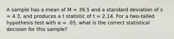 A sample has a mean of M = 39.5 and a standard deviation of s = 4.3, and produces a t statistic of t = 2.14. For a two-tailed hypothesis test with α = .05, what is the correct statistical decision for this sample?