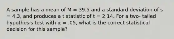 A sample has a mean of M = 39.5 and a standard deviation of s = 4.3, and produces a t statistic of t = 2.14. For a two- tailed hypothesis test with α = .05, what is the correct statistical decision for this sample?