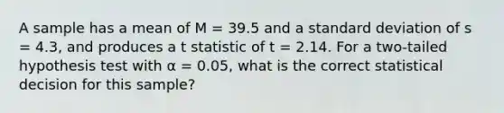 A sample has a mean of M = 39.5 and a standard deviation of s = 4.3, and produces a t statistic of t = 2.14. For a two-tailed hypothesis test with α = 0.05, what is the correct statistical decision for this sample?