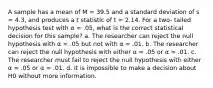 A sample has a mean of M = 39.5 and a standard deviation of s = 4.3, and produces a t statistic of t = 2.14. For a two- tailed hypothesis test with α = .05, what is the correct statistical decision for this sample? a. The researcher can reject the null hypothesis with α = .05 but not with α = .01. b. The researcher can reject the null hypothesis with either α = .05 or α = .01. c. The researcher must fail to reject the null hypothesis with either α = .05 or α = .01. d. It is impossible to make a decision about H0 without more information.