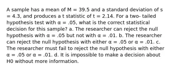 A sample has a mean of M = 39.5 and a standard deviation of s = 4.3, and produces a t statistic of t = 2.14. For a two- tailed hypothesis test with α = .05, what is the correct statistical decision for this sample? a. The researcher can reject the null hypothesis with α = .05 but not with α = .01. b. The researcher can reject the null hypothesis with either α = .05 or α = .01. c. The researcher must fail to reject the null hypothesis with either α = .05 or α = .01. d. It is impossible to make a decision about H0 without more information.