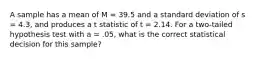 A sample has a mean of M = 39.5 and a standard deviation of s = 4.3, and produces a t statistic of t = 2.14. For a two-tailed hypothesis test with a = .05, what is the correct statistical decision for this sample?