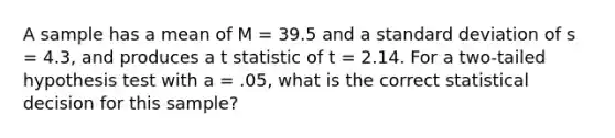 A sample has a mean of M = 39.5 and a <a href='https://www.questionai.com/knowledge/kqGUr1Cldy-standard-deviation' class='anchor-knowledge'>standard deviation</a> of s = 4.3, and produces a t statistic of t = 2.14. For a two-tailed hypothesis test with a = .05, what is the correct statistical decision for this sample?