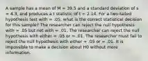 A sample has a mean of M = 39.5 and a standard deviation of s = 4.3, and produces a t statistic of t = 2.14. For a two-tailed hypothesis test with = .05, what is the correct statistical decision for this sample? The researcher can reject the null hypothesis with = .05 but not with = .01. The researcher can reject the null hypothesis with either = .05 or = .01. The researcher must fail to reject the null hypothesis with either = .05 or = .01. It is impossible to make a decision about H0 without more information.