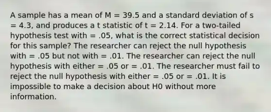 A sample has a mean of M = 39.5 and a standard deviation of s = 4.3, and produces a t statistic of t = 2.14. For a two-tailed hypothesis test with = .05, what is the correct statistical decision for this sample? The researcher can reject the null hypothesis with = .05 but not with = .01. The researcher can reject the null hypothesis with either = .05 or = .01. The researcher must fail to reject the null hypothesis with either = .05 or = .01. It is impossible to make a decision about H0 without more information.