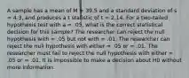 A sample has a mean of M = 39.5 and a standard deviation of s = 4.3, and produces a t statistic of t = 2.14. For a two-tailed hypothesis test with a = .05, what is the correct statistical decision for this sample? The researcher can reject the null hypothesis with = .05 but not with = .01. The researcher can reject the null hypothesis with either = .05 or = .01. The researcher must fail to reject the null hypothesis with either = .05 or = .01. It is impossible to make a decision about H0 without more information.