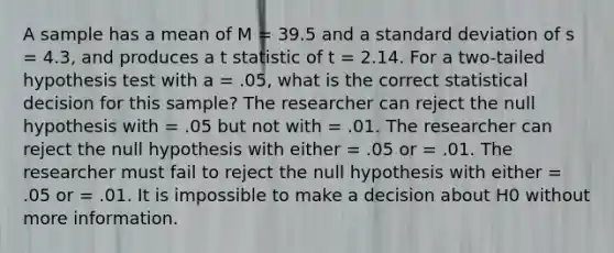 A sample has a mean of M = 39.5 and a standard deviation of s = 4.3, and produces a t statistic of t = 2.14. For a two-tailed hypothesis test with a = .05, what is the correct statistical decision for this sample? The researcher can reject the null hypothesis with = .05 but not with = .01. The researcher can reject the null hypothesis with either = .05 or = .01. The researcher must fail to reject the null hypothesis with either = .05 or = .01. It is impossible to make a decision about H0 without more information.