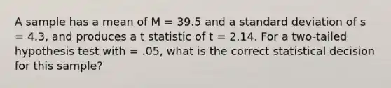 A sample has a mean of M = 39.5 and a standard deviation of s = 4.3, and produces a t statistic of t = 2.14. For a two-tailed hypothesis test with = .05, what is the correct statistical decision for this sample?