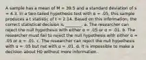 A sample has a mean of M = 39.5 and a standard deviation of s = 4.3. In a two-tailed hypothesis test with α = .05, this sample produces a t statistic of t = 2.14. Based on this information, the correct statistical decision is ________. a. The researcher can reject the null hypothesis with either α = .05 or α = .01. b. The researcher must fail to reject the null hypothesis with either α = .05 or α = .01. c. The researcher can reject the null hypothesis with α = .05 but not with α = .01. d. It is impossible to make a decision about H0 without more information.