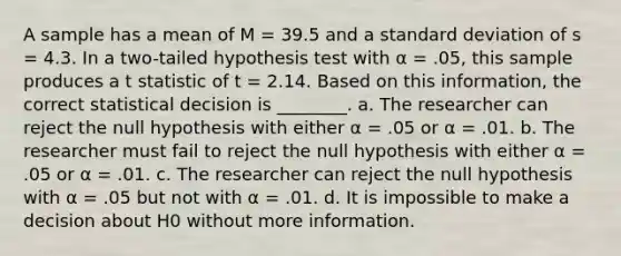 A sample has a mean of M = 39.5 and a standard deviation of s = 4.3. In a two-tailed hypothesis test with α = .05, this sample produces a t statistic of t = 2.14. Based on this information, the correct statistical decision is ________. a. The researcher can reject the null hypothesis with either α = .05 or α = .01. b. The researcher must fail to reject the null hypothesis with either α = .05 or α = .01. c. The researcher can reject the null hypothesis with α = .05 but not with α = .01. d. It is impossible to make a decision about H0 without more information.