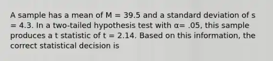 A sample has a mean of M = 39.5 and a <a href='https://www.questionai.com/knowledge/kqGUr1Cldy-standard-deviation' class='anchor-knowledge'>standard deviation</a> of s = 4.3. In a two-tailed hypothesis test with α= .05, this sample produces a t statistic of t = 2.14. Based on this information, the correct statistical decision is