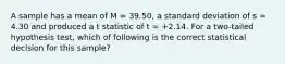 A sample has a mean of M = 39.50, a standard deviation of s = 4.30 and produced a t statistic of t = +2.14. For a two-tailed hypothesis test, which of following is the correct statistical decision for this sample?