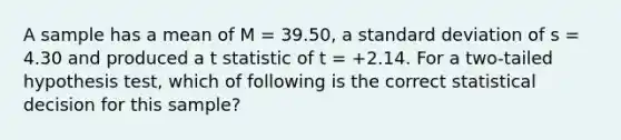 A sample has a mean of M = 39.50, a standard deviation of s = 4.30 and produced a t statistic of t = +2.14. For a two-tailed hypothesis test, which of following is the correct statistical decision for this sample?