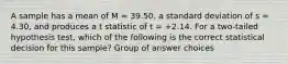 A sample has a mean of M = 39.50, a standard deviation of s = 4.30, and produces a t statistic of t = +2.14. For a two-tailed hypothesis test, which of the following is the correct statistical decision for this sample? Group of answer choices