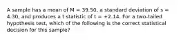 A sample has a mean of M = 39.50, a standard deviation of s = 4.30, and produces a t statistic of t = +2.14. For a two-tailed hypothesis test, which of the following is the correct statistical decision for this sample?