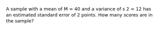 A sample with a mean of M = 40 and a variance of s 2 = 12 has an estimated standard error of 2 points. How many scores are in the sample?