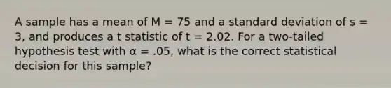 A sample has a mean of M = 75 and a standard deviation of s = 3, and produces a t statistic of t = 2.02. For a two-tailed hypothesis test with α = .05, what is the correct statistical decision for this sample?