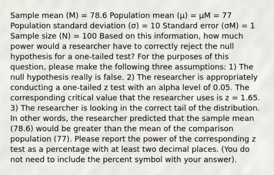 Sample mean (M) = 78.6 Population mean (µ) = µM = 77 Population <a href='https://www.questionai.com/knowledge/kqGUr1Cldy-standard-deviation' class='anchor-knowledge'>standard deviation</a> (σ) = 10 Standard error (σM) = 1 Sample size (N) = 100 Based on this information, how much power would a researcher have to correctly reject the null hypothesis for a one-tailed test? For the purposes of this question, please make the following three assumptions: 1) The null hypothesis really is false. 2) The researcher is appropriately conducting a one-tailed z test with an alpha level of 0.05. The corresponding critical value that the researcher uses is z = 1.65. 3) The researcher is looking in the correct tail of the distribution. In other words, the researcher predicted that the sample mean (78.6) would be greater than the mean of the comparison population (77). Please report the power of the corresponding z test as a percentage with at least two decimal places. (You do not need to include the percent symbol with your answer).