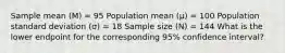 Sample mean (M) = 95 Population mean (µ) = 100 Population standard deviation (σ) = 18 Sample size (N) = 144 What is the lower endpoint for the corresponding 95% confidence interval?