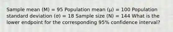 Sample mean (M) = 95 Population mean (µ) = 100 Population standard deviation (σ) = 18 Sample size (N) = 144 What is the lower endpoint for the corresponding 95% confidence interval?