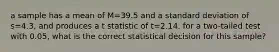 a sample has a mean of M=39.5 and a standard deviation of s=4.3, and produces a t statistic of t=2.14. for a two-tailed test with 0.05, what is the correct statistical decision for this sample?