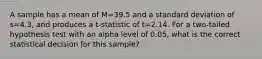 A sample has a mean of M=39.5 and a standard deviation of s=4.3, and produces a t-statistic of t=2.14. For a two-tailed hypothesis test with an alpha level of 0.05, what is the correct statistical decision for this sample?