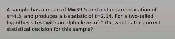 A sample has a mean of M=39.5 and a standard deviation of s=4.3, and produces a t-statistic of t=2.14. For a two-tailed hypothesis test with an alpha level of 0.05, what is the correct statistical decision for this sample?