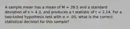 A sample mean has a mean of M = 39.5 and a standard deviation of s = 4.3, and produces a t statistic of t = 2.14. For a two-tailed hypothesis test with α = .05, what is the correct statistical decision for this sample?