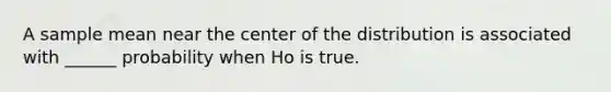 A sample mean near the center of the distribution is associated with ______ probability when Ho is true.