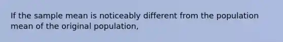 If the sample mean is noticeably different from the population mean of the original population,