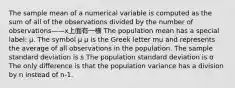 The sample mean of a numerical variable is computed as the sum of all of the observations divided by the number of observations——x上面有一横 The population mean has a special label: μ. The symbol μ μ is the Greek letter mu and represents the average of all observations in the population. The sample standard deviation is s The population standard deviation is σ The only difference is that the population variance has a division by n instead of n-1.