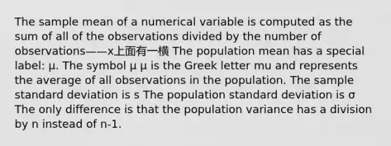 The sample mean of a numerical variable is computed as the sum of all of the observations divided by the number of observations——x上面有一横 The population mean has a special label: μ. The symbol μ μ is the Greek letter mu and represents the average of all observations in the population. The sample standard deviation is s The population standard deviation is σ The only difference is that the population variance has a division by n instead of n-1.