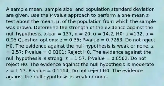 A sample mean, sample size, and population standard deviation are given. Use the P-value approach to perform a one-mean z-test about the mean, μ, of the population from which the sample was drawn. Determine the strength of the evidence against the null hypothesis. x-bar = 137, n = 20, σ = 14.2, H0: µ ≠132, α = 0.05 Question options: z = 0.35; P-value = 0.7263; Do not reject H0. The evidence against the null hypothesis is weak or none. z = 2.57; P-value = 0.0101; Reject H0. The evidence against the null hypothesis is strong. z = 1.57; P-value = 0.0582; Do not reject H0. The evidence against the null hypothesis is moderate z = 1.57; P-value = 0.1164; Do not reject H0. The evidence against the null hypothesis is weak or none.