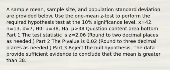 A sample​ mean, sample​ size, and population standard deviation are provided below. Use the​ one-mean z-test to perform the required hypothesis test at the 10​% significance level. x=42​, n=13​, σ=7​, H0​: μ=38​, Ha​: μ>38 Question content area bottom Part 1 The test statistic is z=2.06 ​(Round to two decimal places as​ needed.) Part 2 The​ P-value is 0.02 ​(Round to three decimal places as​ needed.) Part 3 Reject the null hypothesis. The data provide sufficient evidence to conclude that the mean is greater than 38.