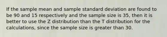 If the sample mean and sample standard deviation are found to be 90 and 15 respectively and the sample size is 35, then it is better to use the Z distribution than the T distribution for the calculations, since the sample size is greater than 30.