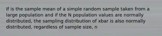 If is the sample mean of a simple random sample taken from a large population and if the N population values are normally distributed, the sampling distribution of xbar is also normally distributed, regardless of sample size, n