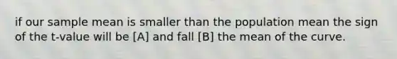 if our sample mean is smaller than the population mean the sign of the t-value will be [A] and fall [B] the mean of the curve.