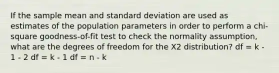 If the sample mean and standard deviation are used as estimates of the population parameters in order to perform a chi-square goodness-of-fit test to check the normality assumption, what are the degrees of freedom for the Χ2 distribution? df = k - 1 - 2 df = k - 1 df = n - k