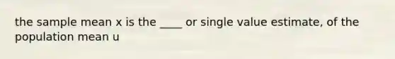 the sample mean x is the ____ or single value estimate, of the population mean u