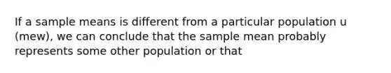 If a sample means is different from a particular population u (mew), we can conclude that the sample mean probably represents some other population or that