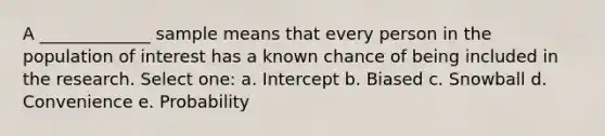 A _____________ sample means that every person in the population of interest has a known chance of being included in the research. Select one: a. Intercept b. Biased c. Snowball d. Convenience e. Probability