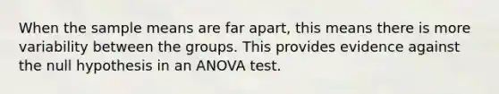 When the sample means are far apart, this means there is more variability between the groups. This provides evidence against the null hypothesis in an <a href='https://www.questionai.com/knowledge/kQNARWN4ct-anova-test' class='anchor-knowledge'>anova test</a>.