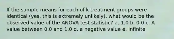 If the sample means for each of k treatment groups were identical (yes, this is extremely unlikely), what would be the observed value of the ANOVA test statistic? a. 1.0 b. 0.0 c. A value between 0.0 and 1.0 d. a negative value e. infinite